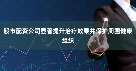 股市配资公司显著提升治疗效果并保护周围健康组织