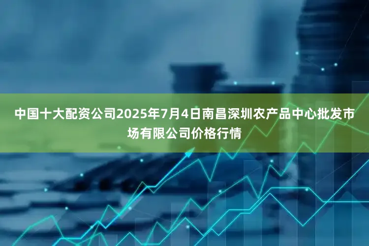 中国十大配资公司2025年7月4日南昌深圳农产品中心批发市场有限公司价格行情