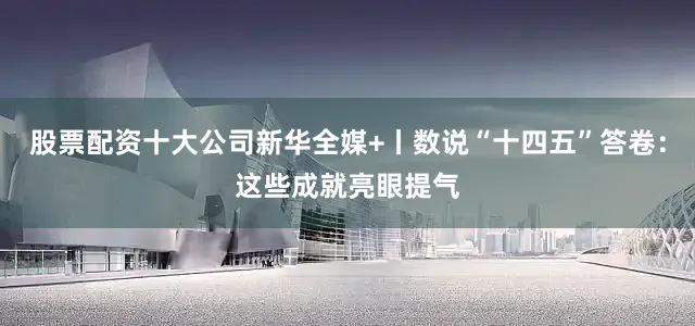 股票配资十大公司新华全媒+丨数说“十四五”答卷：这些成就亮眼提气