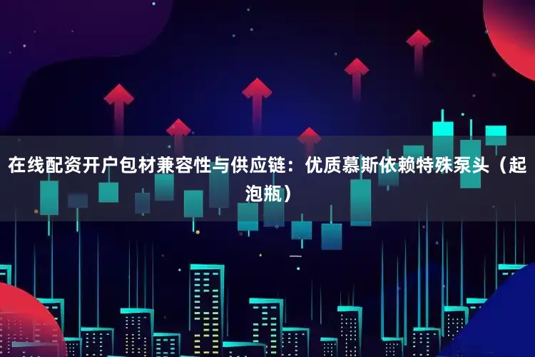 在线配资开户包材兼容性与供应链：优质慕斯依赖特殊泵头（起泡瓶）