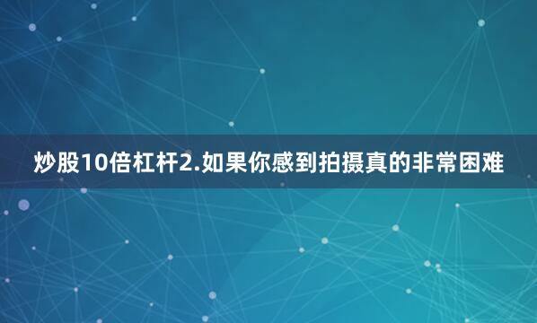 炒股10倍杠杆2.如果你感到拍摄真的非常困难