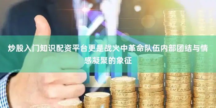 炒股入门知识配资平台更是战火中革命队伍内部团结与情感凝聚的象征