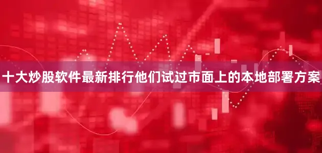 十大炒股软件最新排行他们试过市面上的本地部署方案