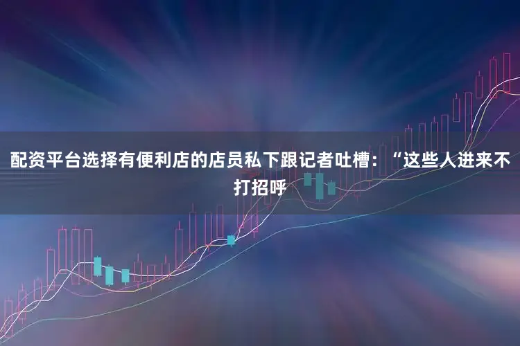 配资平台选择有便利店的店员私下跟记者吐槽：“这些人进来不打招呼